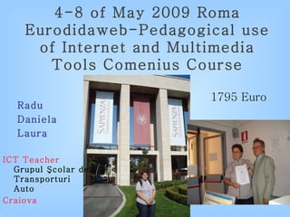 4 -8  of May  2009 Roma Eurodidaweb-Pedagogical use of Internet and Multimedia Tools  Comenius  Course Radu  Daniela  Laura ICT Teacher Grupul Şcolar de Transporturi Auto  Craiova 1795 Euro 