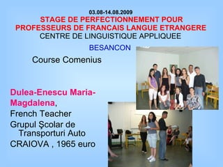 03.08-14.08.2009   STAGE DE PERFECTIONNEMENT POUR PROFESSEURS DE FRANCAIS LANGUE ETRANGERE   CENTRE DE LINGUISTIQUE APPLIQUEE  BESANCON   Course  Comenius Dulea-Enescu Maria- Magdalena ,   French Teacher Grupul Şcolar de Transporturi Auto  CRAIOVA , 1965 euro 