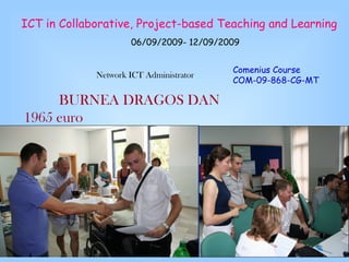 ICT in Collaborative, Project-based Teaching and Learning   06/09/2009- 12/09/2009    Network ICT Administrator BURNEA DRAGOS DAN 1965 euro Comenius Course COM-09-868-CG-MT   