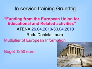 In service training  Grundtig - “ Funding from the European Union for Educational and Related activities” A TENA  26 .04. 2010 -30.04. 2010 Radu Daniela Laura  Multiplier of European Information Buget 1250 euro 