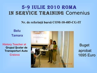 5-9   Iulie  20 1 0 Roma In service training  Comenius Belu Tamara History Teacher at   Grupul Şcolar de Transporturi Auto  Craiova Buget  aprobat  1 6 95 Euro Nr .  de referin ţă bursă  COM-10-485-CG-IT 