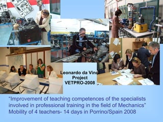 Leonardo da Vinci Project VETPRO-2008 “ Improvement of teaching competences of the specialists involved in professional training in the field of Mechanics”  M obility of 4 teachers-   1 4  days   i n  Porrino/ Sp ain 2008 