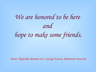 We are honored to be here  and  hope to make some friends. Music: Rapsodia Romana nr.1, George Enescu, Romanian musician 