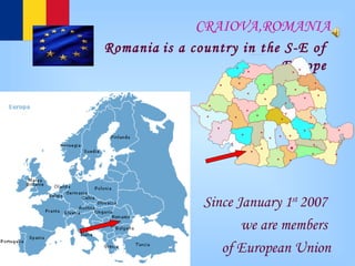 CRAIOVA,ROMANIA Romania   is a country in  the  S-E of  Europe   Since January 1 st  2007  we are members  of European Union 