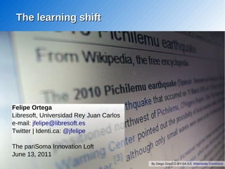 The learning shift




Felipe Ortega
Libresoft, Universidad Rey Juan Carlos
e-mail: jfelipe@libresoft.es
Twitter | Identi.ca: @jfelipe

The pariSoma Innovation Loft
June 13, 2011
                                         By Diego GrezCC-BY-SA 3.0, Wikimedia Commons
 