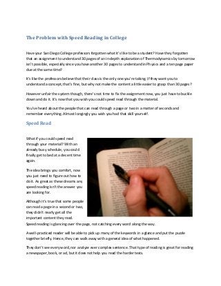 The Problem with Speed Reading in College
Have your San Diego College professors forgotten what it’s like to be a student? Have they forgotten
that an assignment to understand 30 pages of an in-depth explanation of Thermodynamics by tomorrow
isn’t possible, especially since you have another 30 pages to understand in Physics and a ten page paper
due at the same time?
It’s like the professors believe that their class is the only one you’re taking. If they want you to
understand a concept, that’s fine, but why not make the content a little easier to grasp than 30 pages?
However unfair the system though, there’s not time to fix the assignment now, you just have to buckle
down and do it. It’s now that you wish you could speed read through the material.
You’ve heard about the people that can read through a page or two in a matter of seconds and
remember everything. Almost longingly you wish you had that skill yourself.
Speed Read
What if you could speed read
through your material? With an
already busy schedule, you could
finally get to bed at a decent time
again.
The idea brings you comfort, now
you just need to figure out how to
do it. As great as these dreams are,
speed reading isn’t the answer you
are looking for.
Although it’s true that some people
can read a page in a second or two,
they didn’t nearly get all the
important content they read.
Speed reading is glancing over the page, not catching every word along the way.
A well-practiced reader will be able to pick up many of the keywords in a glance and put the puzzle
together briefly. Hence, they can walk away with a general idea of what happened.
They don’t see every word, nor analyze ever complex sentence. That type of reading is great for reading
a newspaper, book, or ad, but it does not help you read the harder texts.
 