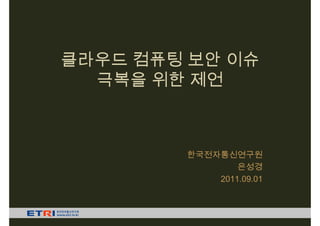 클라우드 컴퓨팅 보안 이슈
  극복을 위한 제언



        한국전자통신연구원
                은성경
            2011.09.01
 