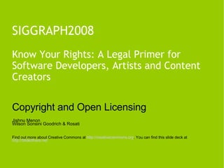 SIGGRAPH2008 Know Your Rights: A Legal Primer for Software Developers, Artists and Content Creators Copyright and Open Licensing Jishnu Menon Wilson Sonsini Goodrich & Rosati Find out more about Creative Commons at  http:// creativecommons.org . You can find this slide deck at  http://SlideShare.net   