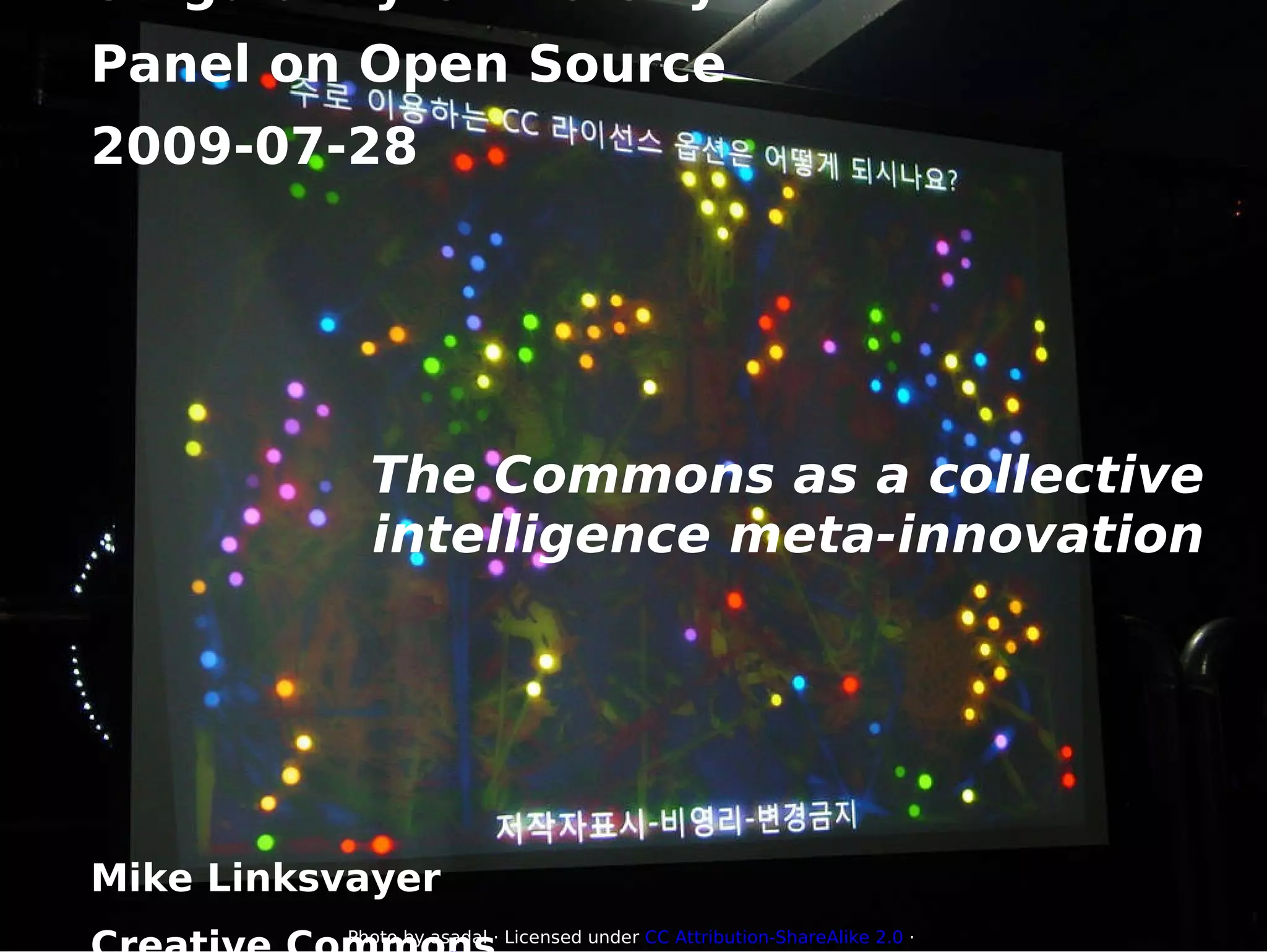 Singularity University Panel on Open Source 2009-07-28 The Commons as a collective intelligence meta-innovation Mike Linksvayer Creative Commons Photo by asadal · Licensed under  CC Attribution-ShareAlike 2.0  ·  http://flickr.com/photos/68242677@N00/2117153416/ 