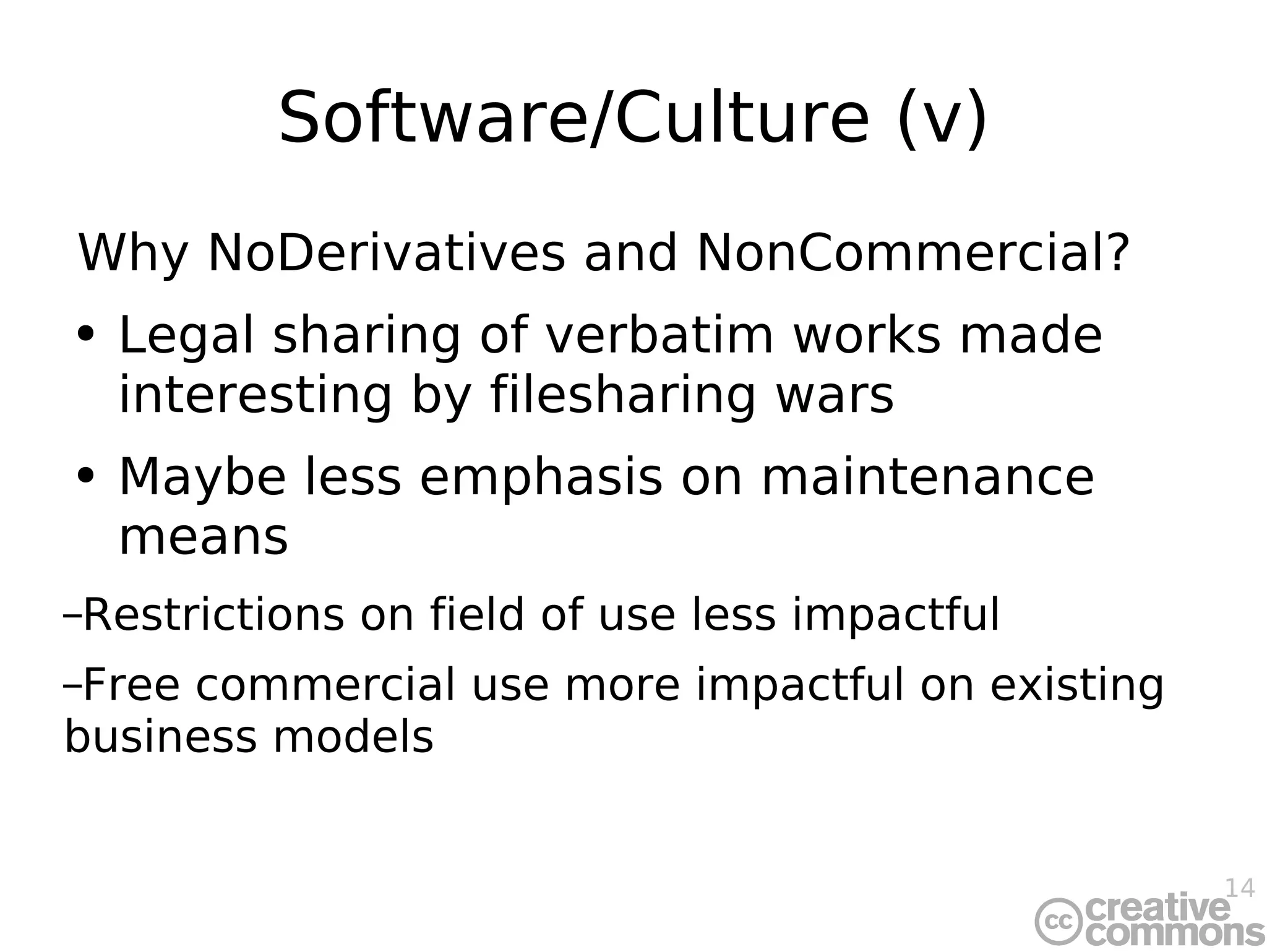Software/Culture (v) Why NoDerivatives and NonCommercial? Legal sharing of verbatim works made interesting by filesharing wars Maybe less emphasis on maintenance means Restrictions on field of use less impactful Free commercial use more impactful on existing business models 