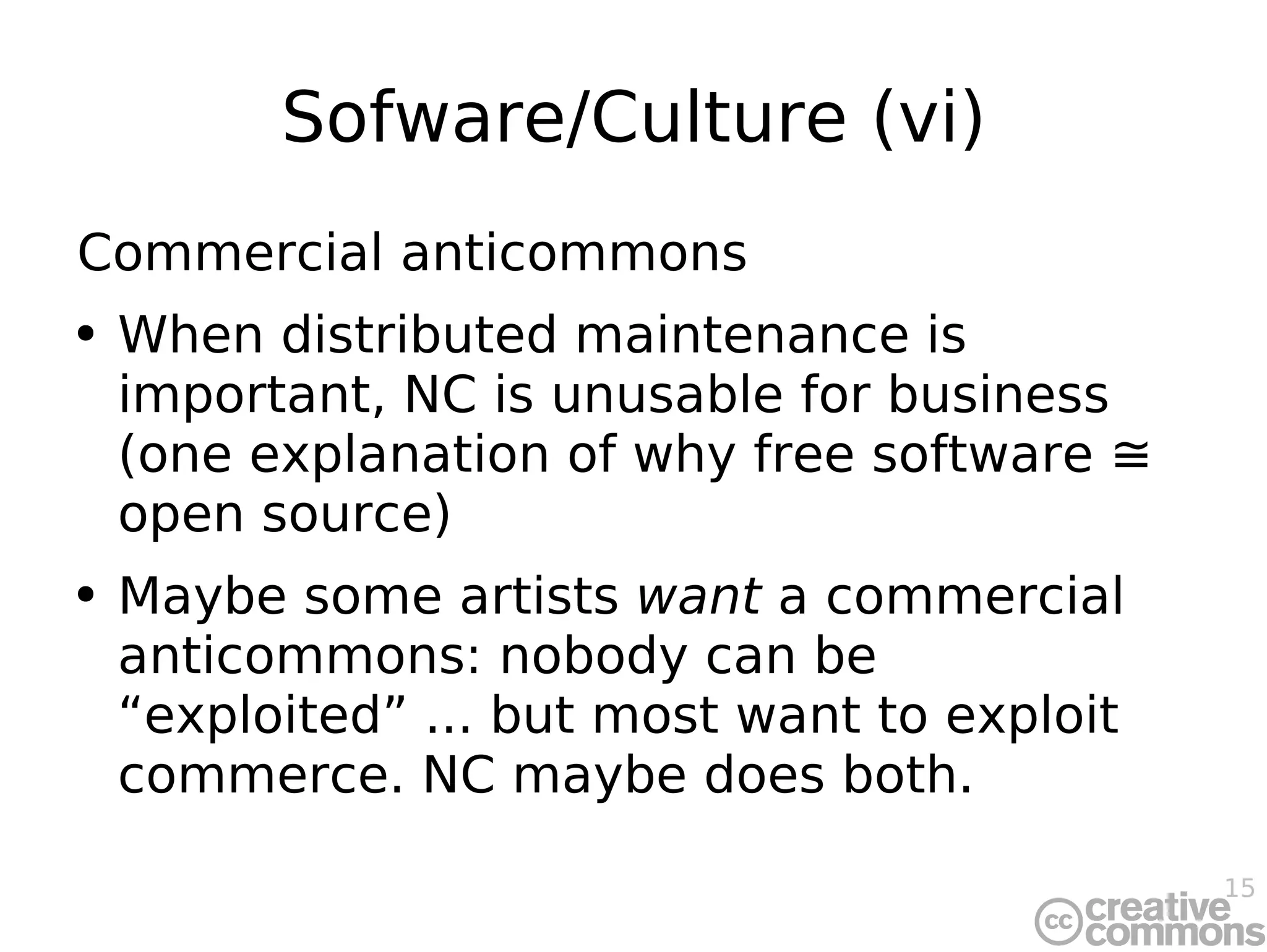 Sofware/Culture (vi) Commercial anticommons When distributed maintenance is important, NC is unusable for business (one explanation of why free software ≅ open source) Maybe some artists  want  a commercial anticommons: nobody can be “exploited” ... but most want to exploit commerce. NC maybe does both. 