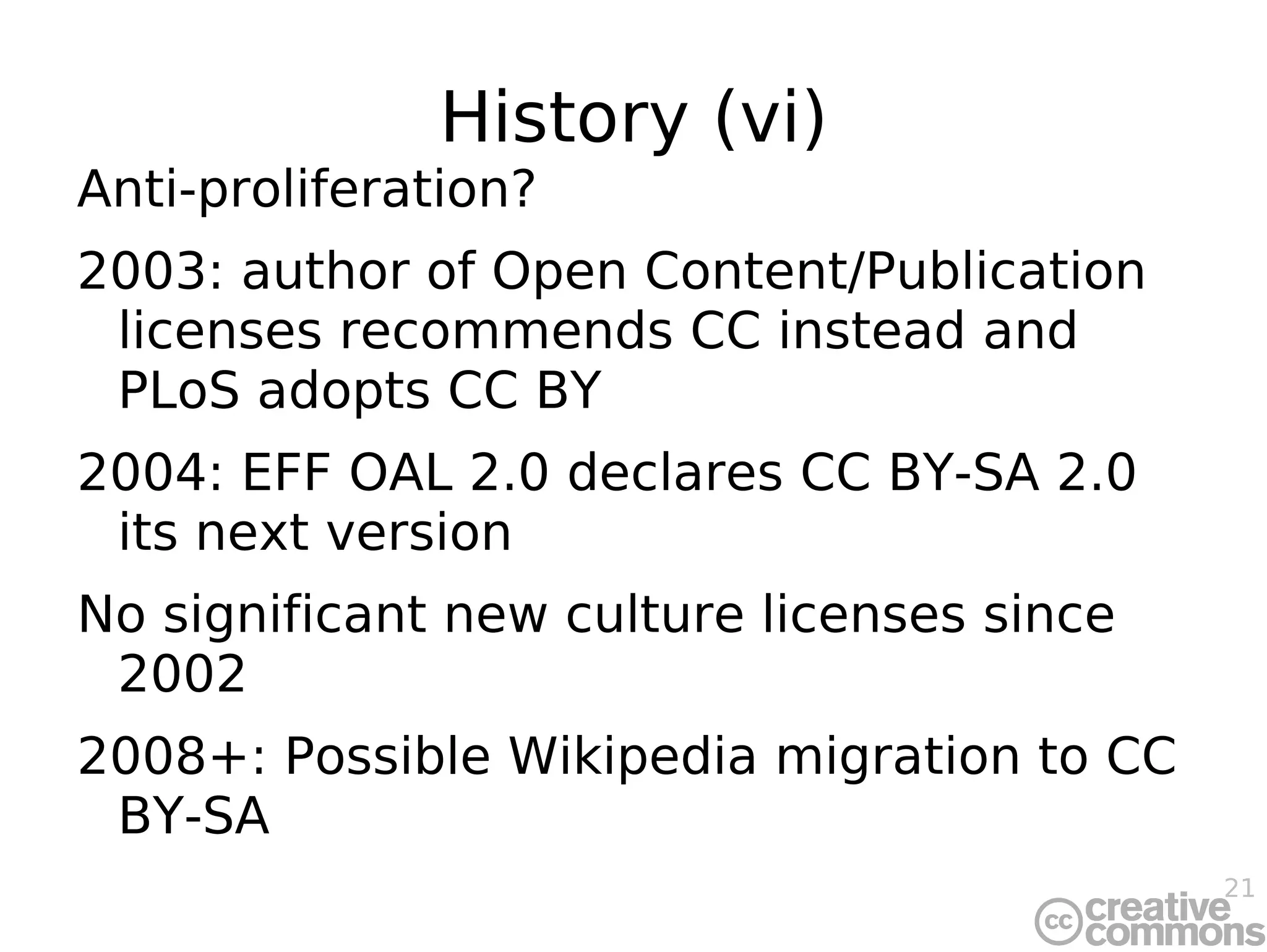 History (vi) Anti-proliferation? 2003: author of Open Content/Publication licenses recommends CC instead and PLoS adopts CC BY 2004: EFF OAL 2.0 declares CC BY-SA 2.0 its next version No significant new culture licenses since 2002 2008+: Possible Wikipedia migration to CC BY-SA 