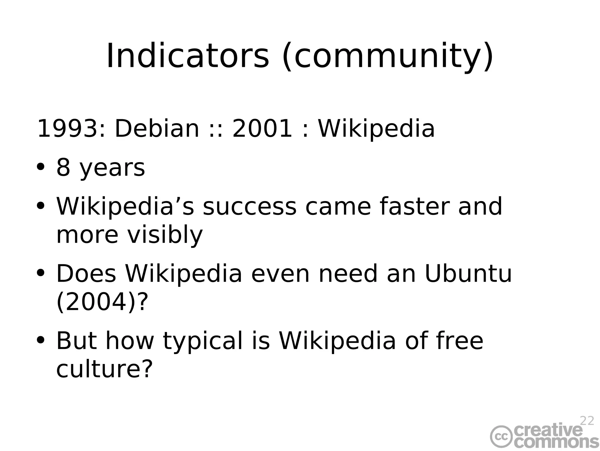 Indicators (community) 1993: Debian :: 2001 : Wikipedia 8 years Wikipedia’s success came faster and more visibly Does Wikipedia even need an Ubuntu (2004)? But how typical is Wikipedia of free culture? 