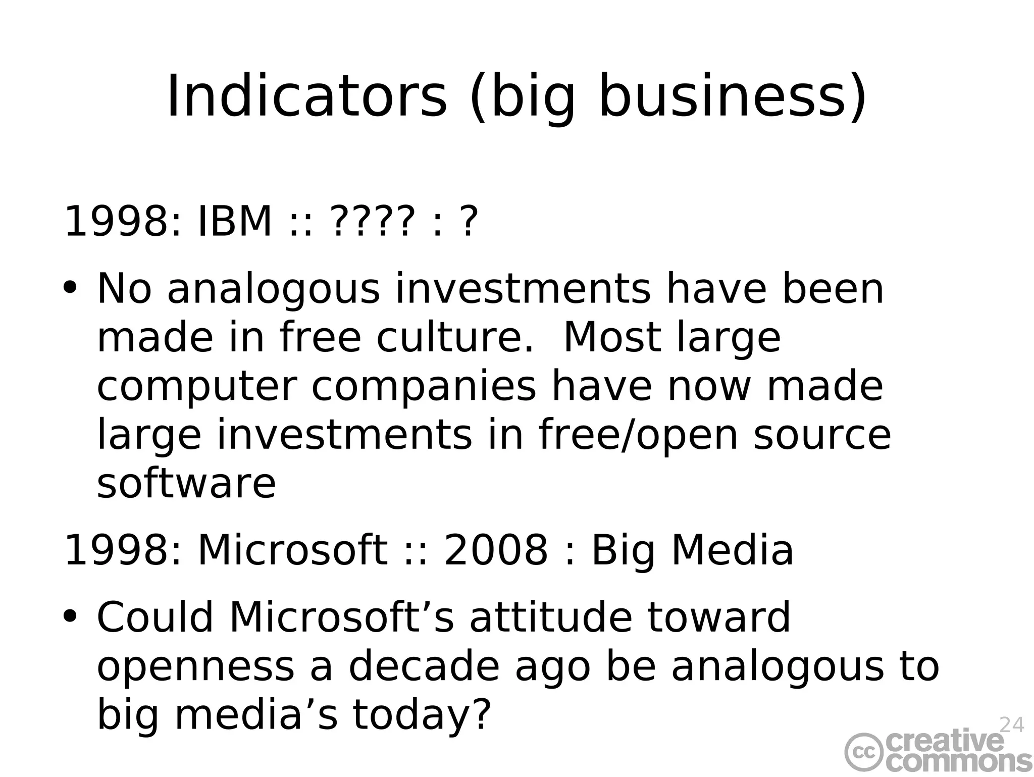 Indicators (big business) 1998: IBM :: ???? : ? No analogous investments have been made in free culture.  Most large computer companies have now made large investments in free/open source software 1998: Microsoft :: 2008 : Big Media Could Microsoft’s attitude toward openness a decade ago be analogous to big media’s today? 