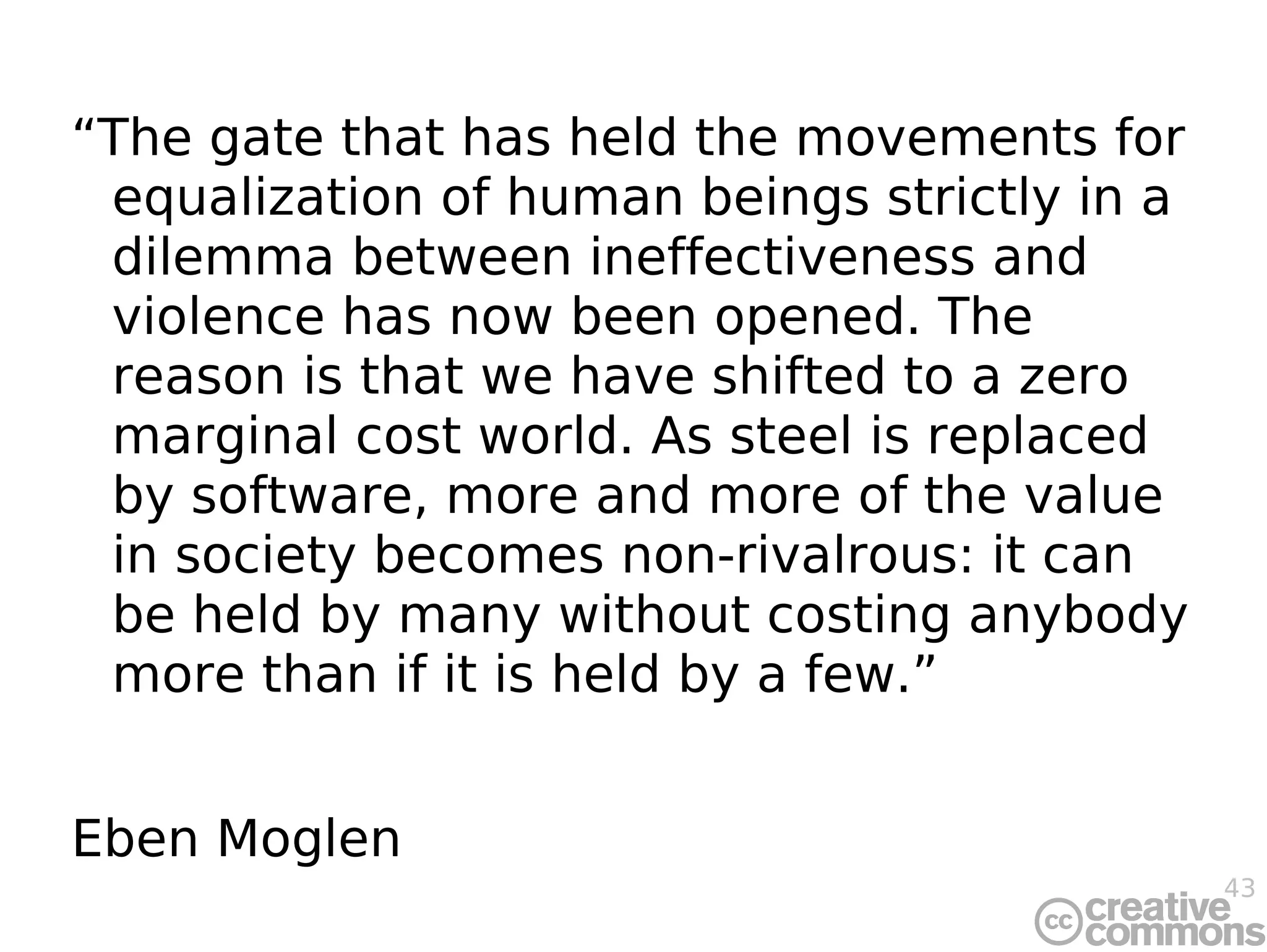 “ The gate that has held the movements for equalization of human beings strictly in a dilemma between ineffectiveness and violence has now been opened. The reason is that we have shifted to a zero marginal cost world. As steel is replaced by software, more and more of the value in society becomes non-rivalrous: it can be held by many without costing anybody more than if it is held by a few.” Eben Moglen 
