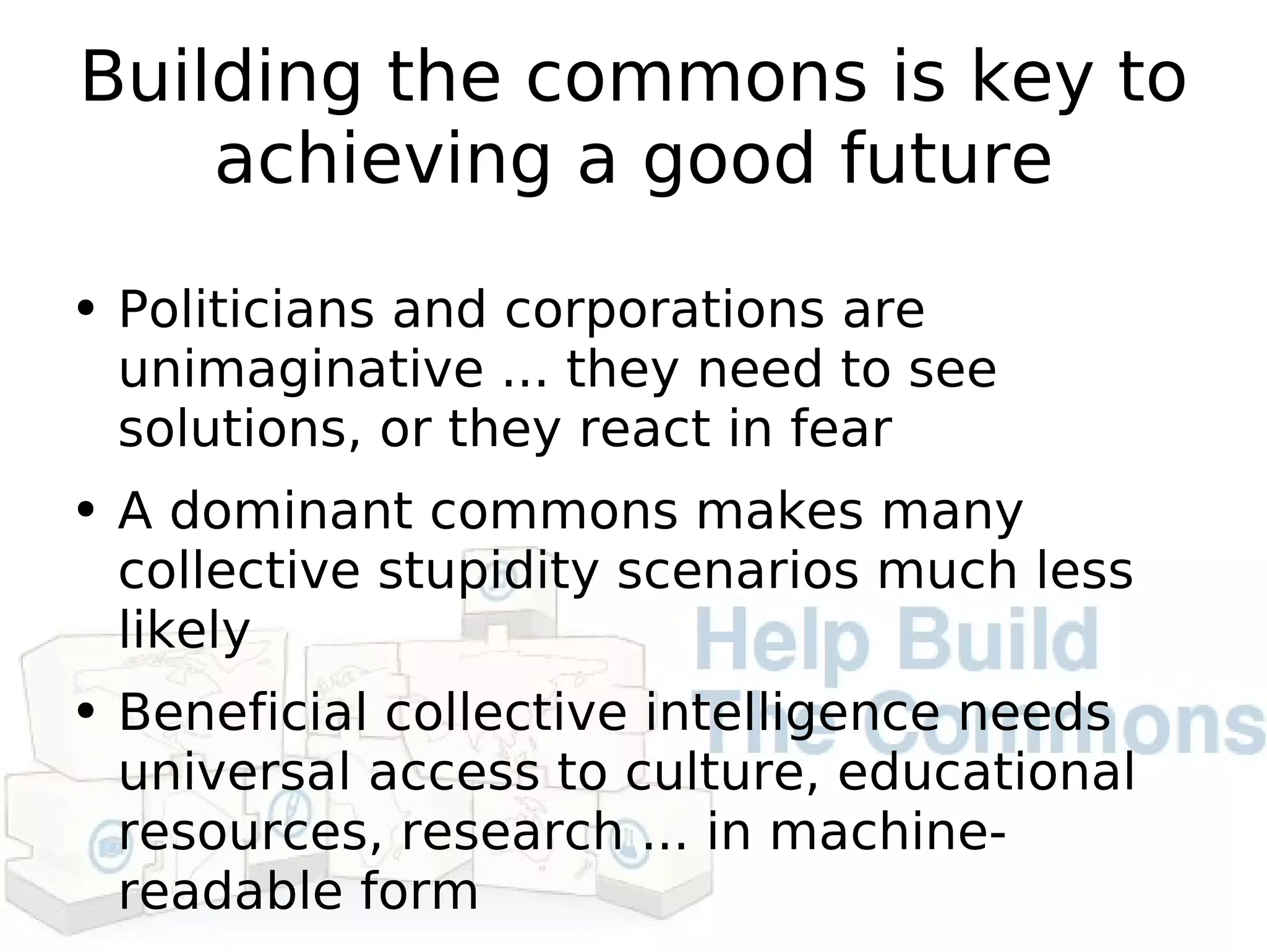 Building the commons is key to achieving a good future Politicians and corporations are unimaginative ... they need to see solutions, or they react in fear A dominant commons makes many collective stupidity scenarios much less likely Beneficial collective intelligence needs universal access to culture, educational resources, research ... in machine-readable form 