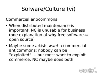 Sofware/Culture (vi) Commercial anticommons When distributed maintenance is important, NC is unusable for business (one explanation of why free software ≅ open source) Maybe some artists  want  a commercial anticommons: nobody can be “exploited” ... but most want to exploit commerce. NC maybe does both. 