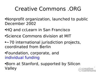 Creative Commons .ORG Nonprofit organization, launched to public December 2002 HQ and ccLearn in San Francisco Science Commons division at MIT ~70 international jurisdiction projects, coordinated from Berlin Foundation, corporate, and  individual funding Born at Stanford, supported by Silicon Valley 