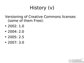 History (v) Versioning of Creative Commons licenses (some of them Free): 2002: 1.0 2004: 2.0 2005: 2.5 2007: 3.0 