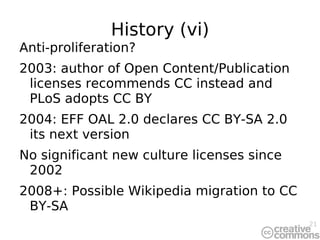 History (vi) Anti-proliferation? 2003: author of Open Content/Publication licenses recommends CC instead and PLoS adopts CC BY 2004: EFF OAL 2.0 declares CC BY-SA 2.0 its next version No significant new culture licenses since 2002 2008+: Possible Wikipedia migration to CC BY-SA 