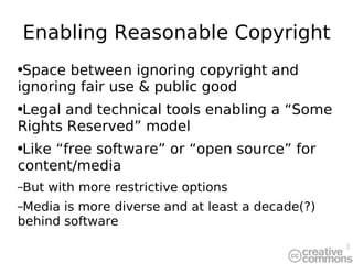 Enabling Reasonable Copyright Space between ignoring copyright and ignoring fair use & public good Legal and technical tools enabling a “Some Rights Reserved” model Like “free software” or “open source” for content/media But with more restrictive options Media is more diverse and at least a decade(?) behind software 