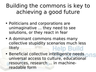 Building the commons is key to achieving a good future Politicians and corporations are unimaginative ... they need to see solutions, or they react in fear A dominant commons makes many collective stupidity scenarios much less likely Beneficial collective intelligence needs universal access to culture, educational resources, research ... in machine-readable form 