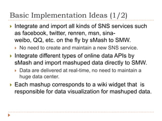 Basic Implementation Ideas (1/2)
   Integrate and import all kinds of SNS services such
    as facebook, twitter, renren, msn, sina-
    weibo, QQ, etc. on the fly by sMash to SMW.
       No need to create and maintain a new SNS service.
   Integrate different types of online data APIs by
    sMash and import mashuped data directly to SMW.
       Data are delivered at real-time, no need to maintain a
        huge data center.
   Each mashup corresponds to a wiki widget that is
    responsible for data visualization for mashuped data.
 