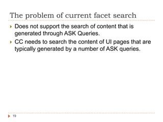 The problem of current facet search
    Does not support the search of content that is
     generated through ASK Queries.
    CC needs to search the content of UI pages that are
     typically generated by a number of ASK queries.




    19
 