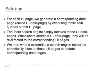 Solution

   For each UI page, we generate a corresponding data
    page (called UI-data-page) by executing those ASK
    queries of that UI page.
   The facet search engine simply indexes these UI-data-
    pages. While users search a UI-data-page, they will be
    re-directed to the corresponding UI pages.
   We then write a spider(like a search engine spider) to
    periodically execute those UI pages to update
    corresponding data pages.


    20
 