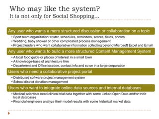 Who may like the system?
It is not only for Social Shopping…

Any user who wants a more structured discussion or collaboration on a topic
 • Sport team organization: roster, schedules, reminders, scores, fields, photos
 • Wedding, baby shower or other complicated process management
 • Project leaders who want collaborative information collecting beyond Microsoft Excel and Email
Any user who wants to build a more structured Content Management System
 • A local food guide or places of interest in a small town
 • A knowledge-base of architecture firm
 • Department and Office location, contact info and so on in a large corporation
Users who need a collaborative project portal
 • Distributed software project management system
 • School district donation management
Users who want to integrate online data sources and internal databases
 • Medical scientists need clinical trial data together with some Linked Open Data and/or their
   local databases
 • Financial engineers analyze their model results with some historical market data.
 