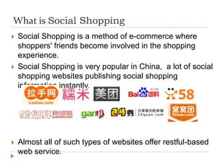 What is Social Shopping
   Social Shopping is a method of e-commerce where
    shoppers' friends become involved in the shopping
    experience.
   Social Shopping is very popular in China, a lot of social
    shopping websites publishing social shopping
    information instantly.




   Almost all of such types of websites offer restful-based
    web service.
 