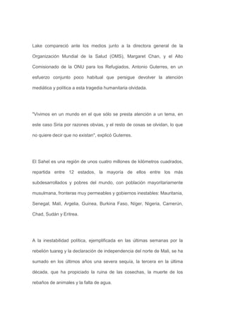 Lake compareció ante los medios junto a la directora general de la

Organización Mundial de la Salud (OMS), Margaret Chan, y el Alto

Comisionado de la ONU para los Refugiados, Antonio Guterres, en un

esfuerzo conjunto poco habitual que persigue devolver la atención

mediática y política a esta tragedia humanitaria olvidada.




"Vivimos en un mundo en el que sólo se presta atención a un tema, en

este caso Siria por razones obvias, y el resto de cosas se olvidan, lo que

no quiere decir que no existan", explicó Guterres.




El Sahel es una región de unos cuatro millones de kilómetros cuadrados,

repartida entre 12 estados, la mayoría de ellos entre los más

subdesarrollados y pobres del mundo, con población mayoritariamente

musulmana, fronteras muy permeables y gobiernos inestables: Mauritania,

Senegal, Malí, Argelia, Guinea, Burkina Faso, Níger, Nigeria, Camerún,

Chad, Sudán y Eritrea.




A la inestabilidad política, ejemplificada en las últimas semanas por la

rebelión tuareg y la declaración de independencia del norte de Mali, se ha

sumado en los últimos años una severa sequía, la tercera en la última

década, que ha propiciado la ruina de las cosechas, la muerte de los

rebaños de animales y la falta de agua.
 