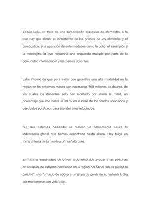 Según Lake, se trata de una combinación explosiva de elementos, a la

que hay que sumar el incremento de los precios de los alimentos y el

combustible, y la aparición de enfermedades como la polio, el sarampión y

la meningitis, lo que requeriría una respuesta múltiple por parte de la

comunidad internacional y los países donantes.




Lake informó de que para evitar con garantías una alta mortalidad en la

región en los próximos meses son necesarios 700 millones de dólares, de

los cuales los donantes sólo han facilitado por ahora la mitad, un

porcentaje que cae hasta el 29 % en el caso de los fondos solicitados y

percibidos por Acnur para atender a los refugiados.




"Lo que estamos haciendo es realizar un llamamiento contra la

indiferencia global que hemos encontrado hasta ahora. Hay fatiga en

torno al tema de la hambruna", señaló Lake.




El máximo responsable de Unicef argumentó que ayudar a las personas

en situación de extrema necesidad en la región del Sahel "no es piedad ni

caridad", sino "un acto de apoyo a un grupo de gente en su valiente lucha

por mantenerse con vida", dijo.
 