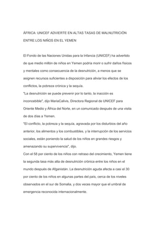 ÁFRICA: UNICEF ADVIERTE EN ALTAS TASAS DE MALNUTRICIÓN

ENTRE LOS NIÑOS EN EL YEMEN



El Fondo de las Naciones Unidas para la Infancia (UNICEF) ha advertido

de que medio millón de niños en Yemen podría morir o sufrir daños físicos

y mentales como consecuencia de la desnutrición, a menos que se

asignen recursos suficientes a disposición para aliviar los efectos de los

conflictos, la pobreza crónica y la sequía.

"La desnutrición se puede prevenir por lo tanto, la inacción es

inconcebible", dijo MariaCalivis, Directora Regional de UNICEF para

Oriente Medio y África del Norte, en un comunicado después de una visita

de dos días a Yemen.

"El conflicto, la pobreza y la sequía, agravada por los disturbios del año

anterior, los alimentos y los combustibles, y la interrupción de los servicios

sociales, están poniendo la salud de los niños en grandes riesgos y

amenazando su supervivencia", dijo.

Con el 58 por ciento de los niños con retraso del crecimiento, Yemen tiene

la segunda tasa más alta de desnutrición crónica entre los niños en el

mundo después de Afganistán. La desnutrición aguda afecta a casi el 30

por ciento de los niños en algunas partes del país, cerca de los niveles

observados en el sur de Somalia, y dos veces mayor que el umbral de

emergencia reconocida internacionalmente.
 