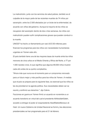 La malnutrición, junto con los servicios de salud pobres, también es el

culpable de la mayor parte de las recientes muertes de 74 niños por

sarampión, entre los 2.500 afectados por un brote de la enfermedad, de

acuerdo con cifras del gobierno. Aunque la mayoría de los niños se

recuperan del sarampión dentro de dos o tres semanas, los niños con

malnutrición pueden sufrir complicaciones graves que pueden conducir a

la muerte.

UNICEF ha hecho un llamamiento por casi US $ 50 millones para

financiar los programas para los niños con necesidades humanitarias

urgentes en Yemen este año.

El país también tiene una de las mayores tasas de muerte entre los niños

menores de cinco años en el Medio Oriente y África del Norte, a 77 por

1.000 nacidos vivos, lo que significa que algunos 69,000 niños mueren

cada año antes de su quinto cumpleaños.

"Ahora más que nunca es el momento para un compromiso renovado

para un futuro mejor y más pacífico para los niños de Yemen. A medida

que el país se prepara para la siguiente fase, es esencial que los niños se

les da prioridad en la agenda política. Sus necesidades deben ser se

reunió y confirmó sus derechos ", dijo Calivis.

Facciones en guerra en Yemen firmó un acuerdo en noviembre a un

acuerdo transitorio en virtud del cual el presidente AliAbdullahSaleh,

accedió a entregar el poder al vicepresidente AbedRabboMansour al-

Hadi. Un nuevo Gobierno de Unidad Nacional se formó y las elecciones

presidenciales se han programado para el 21 de febrero.
 