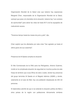 Organización Mundial de la Salud cree que todavía hay esperanzas

Margaret Chan, responsable de la Organización Mundial de la Salud,

subrayó que pese a lo dramático de la situación, todavía hay "una ventana

de oportunidad" para salvar las vidas de hasta 95 % de los aquejados de

malnutrición severa.




"Tenemos tiempo hasta los meses de junio y julio", dijo.




Chan explicó que los afectados por esta crisis "han agotado ya hasta el

último grano de sus cosechas".




Presencia de Al Qaeda complica la situación




El Alto Comisionado de la ONU para los Refugiados, Antonio Guterres,

incidió en la complicada situación de seguridad en muchos puntos de esta

franja de territorio que cruza África de este a oeste, donde hay presencia

del grupo terrorista Al Qaeda en el Magreb Islámico (AQMI) y donde,

solamente en el caso de Mali, hay una población desplazada de 250 mil

personas.


El diplomático advirtió de que si se extiende la situación política de Mali a

otros países de la región con poblaciones étnicamente similares
 