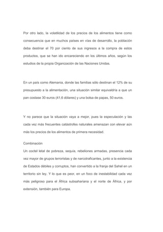 Por otro lado, la volatilidad de los precios de los alimentos tiene como

consecuencia que en muchos países en vías de desarrollo, la población

deba destinar el 70 por ciento de sus ingresos a la compra de estos

productos, que se han ido encareciendo en los últimos años, según los

estudios de la propia Organización de las Naciones Unidas.




En un país como Alemania, donde las familias sólo destinan el 12% de su

presupuesto a la alimentación, una situación similar equivaldría a que un

pan costase 30 euros (41,6 dólares) y una bolsa de papas, 50 euros.




Y no parece que la situación vaya a mejor, pues la especulación y las

cada vez más frecuentes catástrofes naturales amenazan con elevar aún

más los precios de los alimentos de primera necesidad.


Combinación

Un coctel letal de pobreza, sequía, rebeliones armadas, presencia cada

vez mayor de grupos terroristas y de narcotraficantes, junto a la existencia

de Estados débiles y corruptos, han convertido a la franja del Sahel en un

territorio sin ley. Y lo que es peor, en un foco de inestabilidad cada vez

más peligroso para el África subsahariana y el norte de África, y por

extensión, también para Europa.
 