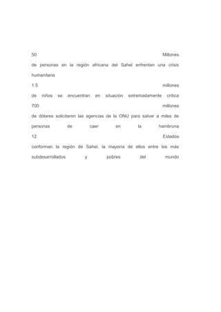 50                                                                Millones

de personas en la región africana del Sahel enfrentan una crisis

humanitaria

1.5                                                               millones

de    niños   se   encuentran   en   situación   extremadamente     crítica

700                                                               millones

de dólares solicitaron las agencias de la ONU para salvar a miles de

personas           de         caer        en         la      hambruna

12                                                                Estados

conforman la región de Sahel, la mayoría de ellos entre los más

subdesarrollados          y          pobres           del          mundo
 