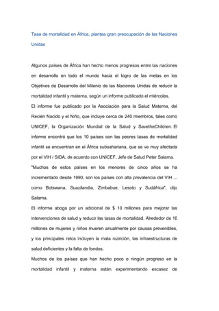 Tasa de mortalidad en África, plantea gran preocupación de las Naciones

Unidas



Algunos países de África han hecho menos progresos entre las naciones

en desarrollo en todo el mundo hacia el logro de las metas en los

Objetivos de Desarrollo del Milenio de las Naciones Unidas de reducir la

mortalidad infantil y materna, según un informe publicado el miércoles.

El informe fue publicado por la Asociación para la Salud Materna, del

Recién Nacido y el Niño, que incluye cerca de 240 miembros, tales como

UNICEF, la Organización Mundial de la Salud y SavetheChildren. El

informe encontró que los 10 países con las peores tasas de mortalidad

infantil se encuentran en el África subsahariana, que se ve muy afectada

por el VIH / SIDA, de acuerdo con UNICEF, Jefe de Salud Peter Salama.

"Muchos de estos países en los menores de cinco años se ha

incrementado desde 1990, son los países con alta prevalencia del VIH ...

como Botswana, Suazilandia, Zimbabue, Lesoto y Sudáfrica", dijo

Salama.

El informe aboga por un adicional de $ 10 millones para mejorar las

intervenciones de salud y reducir las tasas de mortalidad. Alrededor de 10

millones de mujeres y niños mueren anualmente por causas prevenibles,

y los principales retos incluyen la mala nutrición, las infraestructuras de

salud deficientes y la falta de fondos.

Muchos de los países que han hecho poco o ningún progreso en la

mortalidad infantil y materna están experimentando escasez de
 