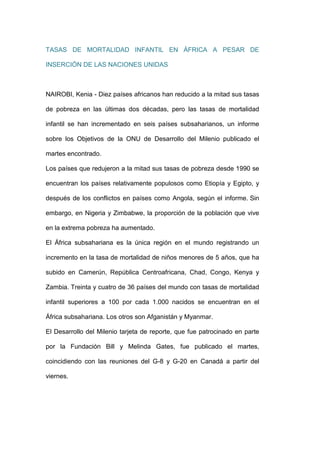 TASAS DE MORTALIDAD INFANTIL EN ÁFRICA A PESAR DE

INSERCIÓN DE LAS NACIONES UNIDAS



NAIROBI, Kenia - Diez países africanos han reducido a la mitad sus tasas

de pobreza en las últimas dos décadas, pero las tasas de mortalidad

infantil se han incrementado en seis países subsaharianos, un informe

sobre los Objetivos de la ONU de Desarrollo del Milenio publicado el

martes encontrado.

Los países que redujeron a la mitad sus tasas de pobreza desde 1990 se

encuentran los países relativamente populosos como Etiopía y Egipto, y

después de los conflictos en países como Angola, según el informe. Sin

embargo, en Nigeria y Zimbabwe, la proporción de la población que vive

en la extrema pobreza ha aumentado.

El África subsahariana es la única región en el mundo registrando un

incremento en la tasa de mortalidad de niños menores de 5 años, que ha

subido en Camerún, República Centroafricana, Chad, Congo, Kenya y

Zambia. Treinta y cuatro de 36 países del mundo con tasas de mortalidad

infantil superiores a 100 por cada 1.000 nacidos se encuentran en el

África subsahariana. Los otros son Afganistán y Myanmar.

El Desarrollo del Milenio tarjeta de reporte, que fue patrocinado en parte

por la Fundación Bill y Melinda Gates, fue publicado el martes,

coincidiendo con las reuniones del G-8 y G-20 en Canadá a partir del

viernes.
 
