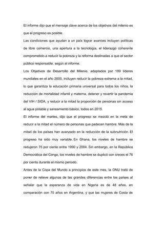 El informe dijo que el mensaje clave acerca de los objetivos del milenio es

que el progreso es posible.

Las condiciones que ayudan a un país lograr avances incluyen políticas

de libre comercio, una apertura a la tecnología, el liderazgo coherente

comprometido a reducir la pobreza y la reforma destinadas a que el sector

público responsable, según el informe.

Los Objetivos de Desarrollo del Milenio, adoptados por 189 líderes

mundiales en el año 2000, incluyen reducir la pobreza extrema a la mitad,

lo que garantiza la educación primaria universal para todos los niños, la

reducción de mortalidad infantil y materna, detener y revertir la pandemia

del VIH / SIDA, y reducir a la mitad la proporción de personas sin acceso

al agua potable y saneamiento básico, todos en 2015.

El informe del martes, dijo que el progreso se mezcló en la meta de

reducir a la mitad el número de personas que padecen hambre. Más de la

mitad de los países han avanzado en la reducción de la subnutrición. El

progreso ha sido muy variable. En Ghana, los niveles de hambre se

redujeron 75 por ciento entre 1990 y 2004. Sin embargo, en la República

Democrática del Congo, los niveles de hambre se duplicó con creces el 76

por ciento durante el mismo período.

Antes de la Copa del Mundo a principios de este mes, la ONU trató de

poner de relieve algunas de las grandes diferencias entre los países al

señalar que la esperanza de vida en Nigeria es de 48 años, en

comparación con 75 años en Argentina, y que las mujeres de Costa de
 