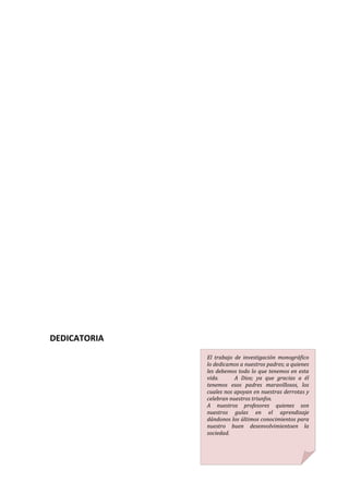 DEDICATORIA
              El trabajo de investigación monográfico
              lo dedicamos a nuestros padres; a quienes
              les debemos todo lo que tenemos en esta
              vida.      A Dios; ya que gracias a él
              tenemos esos padres maravillosos, los
              cuales nos apoyan en nuestras derrotas y
              celebran nuestros triunfos.
              A nuestros profesores quienes son
              nuestros guías en el aprendizaje
              dándonos los últimos conocimientos para
              nuestro buen desenvolvimientoen la
              sociedad.
 