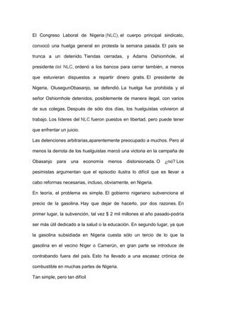 El Congreso Laboral de Nigeria (NLC), el cuerpo principal sindicato,

convocó una huelga general en protesta la semana pasada. El país se

trunca a un detenido. Tiendas cerradas, y Adams Oshiomhole, el

presidente del NLC, ordenó a los bancos para cerrar también, a menos

que estuvieran dispuestos a repartir dinero gratis. El presidente de

Nigeria, OlusegunObasanjo, se defendió. La huelga fue prohibida y el

señor Oshiomhole detenidos, posiblemente de manera ilegal, con varios

de sus colegas. Después de sólo dos días, los huelguistas volvieron al

trabajo. Los líderes del NLC fueron puestos en libertad, pero puede tener

que enfrentar un juicio.

Las detenciones arbitrarias,aparentemente preocupado a muchos. Pero al

menos la derrota de los huelguistas marcó una victoria en la campaña de

Obasanjo    para    una    economía   menos   distorsionada. O   ¿no? Los

pesimistas argumentan que el episodio ilustra lo difícil que es llevar a

cabo reformas necesarias, incluso, obviamente, en Nigeria.

En teoría, el problema es simple. El gobierno nigeriano subvenciona el

precio de la gasolina. Hay que dejar de hacerlo, por dos razones. En

primer lugar, la subvención, tal vez $ 2 mil millones el año pasado-podría

ser más útil dedicado a la salud o la educación. En segundo lugar, ya que

la gasolina subsidiada en Nigeria cuesta sólo un tercio de lo que la

gasolina en el vecino Níger o Camerún, en gran parte se introduce de

contrabando fuera del país. Esto ha llevado a una escasez crónica de

combustible en muchas partes de Nigeria.

Tan simple, pero tan difícil
 