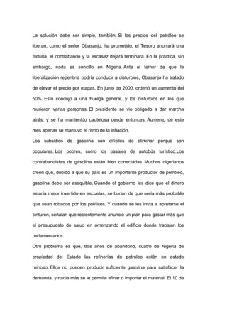 La solución debe ser simple, también. Si los precios del petróleo se

liberan, como el señor Obasanjo, ha prometido, el Tesoro ahorrará una

fortuna, el contrabando y la escasez dejará terminará. En la práctica, sin

embargo, nada es sencillo en Nigeria. Ante el temor de que la

liberalización repentina podría conducir a disturbios, Obasanjo ha tratado

de elevar el precio por etapas. En junio de 2000, ordenó un aumento del

50%. Esto condujo a una huelga general, y los disturbios en los que

murieron varias personas. El presidente se vio obligado a dar marcha

atrás, y se ha mantenido cautelosa desde entonces. Aumento de este

mes apenas se mantuvo el ritmo de la inflación.

Los subsidios de gasolina son difíciles de eliminar porque son

populares. Los pobres, como los pasajes de autobús turístico.Los

contrabandistas de gasolina están bien conectadas. Muchos nigerianos

creen que, debido a que su país es un importante productor de petróleo,

gasolina debe ser asequible. Cuando el gobierno les dice que el dinero

estaría mejor invertido en escuelas, se burlan de que sería más probable

que sean robados por los políticos. Y cuando se les insta a apretarse el

cinturón, señalan que recientemente anunció un plan para gastar más que

el presupuesto de salud en omenzando el edificio donde trabajan los

parlamentarios.

Otro problema es que, tras años de abandono, cuatro de Nigeria de

propiedad del Estado las refinerías de petróleo están en estado

ruinoso. Ellos no pueden producir suficiente gasolina para satisfacer la

demanda, y nadie más se le permite afinar o importar el material. El 10 de
 