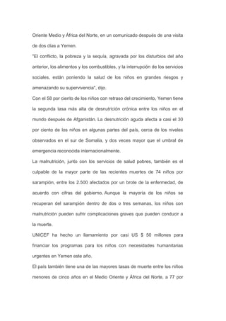 Oriente Medio y África del Norte, en un comunicado después de una visita

de dos días a Yemen.

"El conflicto, la pobreza y la sequía, agravada por los disturbios del año

anterior, los alimentos y los combustibles, y la interrupción de los servicios

sociales, están poniendo la salud de los niños en grandes riesgos y

amenazando su supervivencia", dijo.

Con el 58 por ciento de los niños con retraso del crecimiento, Yemen tiene

la segunda tasa más alta de desnutrición crónica entre los niños en el

mundo después de Afganistán. La desnutrición aguda afecta a casi el 30

por ciento de los niños en algunas partes del país, cerca de los niveles

observados en el sur de Somalia, y dos veces mayor que el umbral de

emergencia reconocida internacionalmente.

La malnutrición, junto con los servicios de salud pobres, también es el

culpable de la mayor parte de las recientes muertes de 74 niños por

sarampión, entre los 2.500 afectados por un brote de la enfermedad, de

acuerdo con cifras del gobierno. Aunque la mayoría de los niños se

recuperan del sarampión dentro de dos o tres semanas, los niños con

malnutrición pueden sufrir complicaciones graves que pueden conducir a

la muerte.

UNICEF ha hecho un llamamiento por casi US $ 50 millones para

financiar los programas para los niños con necesidades humanitarias

urgentes en Yemen este año.

El país también tiene una de las mayores tasas de muerte entre los niños

menores de cinco años en el Medio Oriente y África del Norte, a 77 por
 