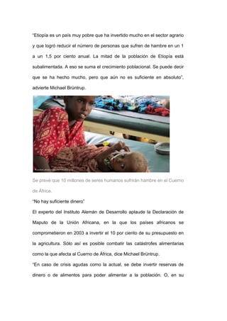 ―Etiopía es un país muy pobre que ha invertido mucho en el sector agrario

y que logró reducir el número de personas que sufren de hambre en un 1

a un 1,5 por ciento anual. La mitad de la población de Etiopía está

subalimentada. A eso se suma el crecimiento poblacional. Se puede decir

que se ha hecho mucho, pero que aún no es suficiente en absoluto‖,

advierte Michael Brüntrup.




Se prevé que 10 millones de seres humanos sufrirán hambre en el Cuerno

de África.

―No hay suficiente dinero‖

El experto del Instituto Alemán de Desarrollo aplaude la Declaración de

Maputo de la Unión Africana, en la que los países africanos se

comprometieron en 2003 a invertir el 10 por ciento de su presupuesto en

la agricultura. Sólo así es posible combatir las catástrofes alimentarias

como la que afecta al Cuerno de África, dice Michael Brüntrup.

―En caso de crisis agudas como la actual, se debe invertir reservas de

dinero o de alimentos para poder alimentar a la población. O, en su
 