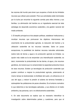 las razones del mundo para tener que ocuparse a fondo de los limitados

recursos que utilizan para subsistir. Pero sus actividades están dominadas

por la lucha por encontrar la siguiente comida para ellos mismos y sus

familias. La eliminación del hambre es un ingrediente esencial de toda

estrategia de desarrollo económico sostenible y de gestión racional del

medio ambiente.


3. El desafío principal es el de adoptar políticas, establecer instituciones y

movilizar recursos que promuevan los objetivos interconexos del

crecimiento de la productividad agrícola, la reducción del hambre y la

utilización sostenible de los recursos naturales. Salvo en pocas

excepciones, la posibilidad de destinar recursos naturales adicionales

(sobre todo de tierras y agua) a la producción agrícola es limitada. La

opción más viable es la de emprender una intensificación sostenible, es

decir, incrementar la productividad de las tierras, el agua y los recursos

genéticos, de manera que no comprometan la capacidad productiva futura

de esos recursos. Existen ya tecnologías de producción sostenible que

pueden contribuir a mejorar la productividad agrícola, potenciando al

mismo tiempo la biodiversidad, la fertilidad del suelo y la eficiencia en el

uso del agua, y reducir la presión al aclareo de terrenos forestales y

sobrexplotar las poblaciones de peces silvestres. Es el entorno normativo

lo que determina si las tecnologías aplicadas, y sus efectos en el medio

ambiente y las personas, son o no efectivamente sostenibles.


4. En este documento se explica que es necesario intensificar la

investigación sobre determinados países y cuestiones, pero que el
 