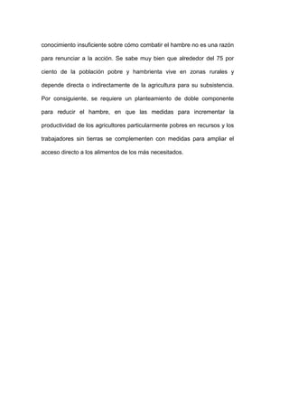 conocimiento insuficiente sobre cómo combatir el hambre no es una razón

para renunciar a la acción. Se sabe muy bien que alrededor del 75 por

ciento de la población pobre y hambrienta vive en zonas rurales y

depende directa o indirectamente de la agricultura para su subsistencia.

Por consiguiente, se requiere un planteamiento de doble componente

para reducir el hambre, en que las medidas para incrementar la

productividad de los agricultores particularmente pobres en recursos y los

trabajadores sin tierras se complementen con medidas para ampliar el

acceso directo a los alimentos de los más necesitados.
 