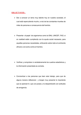 OBJETIVOS:


  Dar a conocer un tema muy latente hoy en nuestra sociedad, el

    cual está repercutiendo mucho, a raíz de las constantes muertes de

    miles de personas a consecuencia del hambre.




  Presentar el papel de organismos como la ONU, UNICEF, FAO, si

    en realidad están cumpliendo con la ayuda social necesaria, para

    aquellas personas necesitadas, enfocando sobre todo al continente

    africano a la lucha contra el hambre.




  Verificar y comprobar si verdaderamente los cuadros estadísticos y

    la información presentada es correcta.




  Concientizar a las personas que lean este trabajo, para que de

    alguna manera reflexionen y tengan muy presente lo importante

    que es apreciar lo que uno posee y no desperdiciarlo con actitudes

    de arrogancia.
 