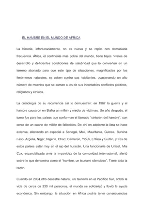 EL HAMBRE EN EL MUNDO DE AFRICA


La historia, infortunadamente, no es nueva y se repite con demasiada

frecuencia. África, el continente más pobre del mundo, tiene bajos niveles de

desarrollo y deficientes condiciones de salubridad que lo convierten en un

terreno abonado para que este tipo de situaciones, magnificadas por los

fenómenos naturales, se ceben contra sus habitantes, ocasionando un alto

número de muertos que se suman a los de sus incontables conflictos políticos,

religiosos y étnicos.


La cronología de su recurrencia así lo demuestran: en 1967 la guerra y el

hambre causaron en Biafra un millón y medio de víctimas. Un año después, el

turno fue para los países que conforman el llamado ―cinturón del hambre‖, con

cerca de un cuarto de millón de fallecidos. De ahí en adelante la lista se hace

extensa, afectando en especial a Senegal, Malí, Mauritania, Guinea, Burkina

Faso, Argelia, Níger, Nigeria, Chad, Camerún, Yibuti, Eritrea y Sudán, y tres de

estos países están hoy en el ojo del huracán. Una funcionaria de Unicef, Mia

Cox, escandalizada ante la impavidez de la comunidad internacional, alertó

sobre lo que denomina como el ―hambre, un tsunami silencioso‖. Tiene toda la

razón.


Cuando en 2004 otro desastre natural, un tsunami en el Pacífico Sur, cobró la

vida de cerca de 230 mil personas, el mundo se solidarizó y llovió la ayuda

económica. Sin embargo, la situación en África podría tener consecuencias
 